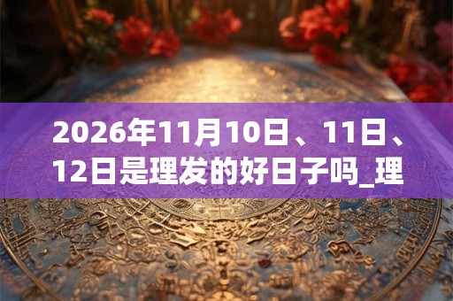 2026年11月10日、11日、12日是理发的好日子吗_理发可以吗
