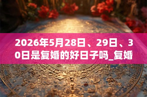 2026年5月28日、29日、30日是复婚的好日子吗_复婚可以吗