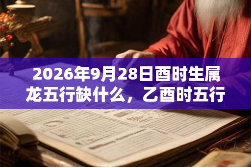 2026年9月28日酉时生属龙五行缺什么，乙酉时五行缺什么