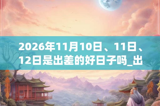 2026年11月10日、11日、12日是出差的好日子吗_出差可以吗