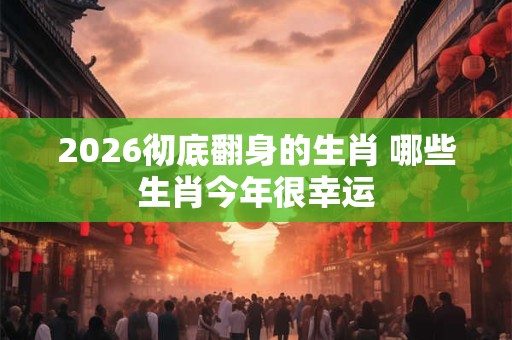 2026彻底翻身的生肖 哪些生肖今年很幸运 2026彻底翻身的生肖 哪些生肖今年很幸运