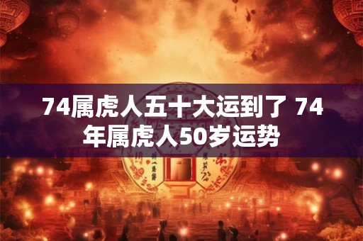 74属虎人五十大运到了 74年属虎人50岁运势 74属虎人五十大运到了 74年属虎人50岁运势