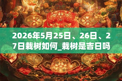 2026年5月25日、26日、27日栽树如何_栽树是吉日吗