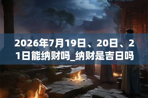 2026年7月19日、20日、21日能纳财吗_纳财是吉日吗