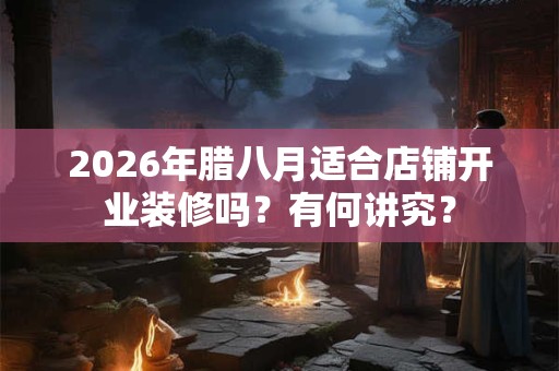 2026年腊八月适合店铺开业装修吗？有何讲究？