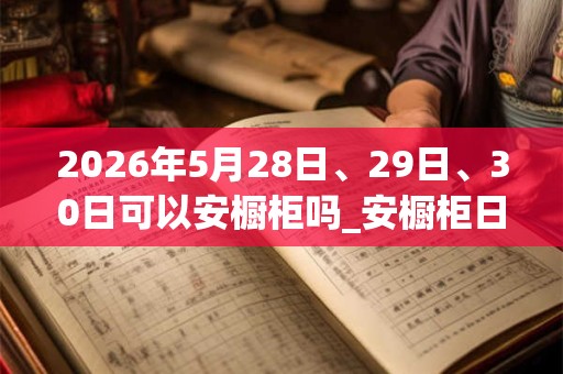 2026年5月28日、29日、30日可以安橱柜吗_安橱柜日子好吗 2026年5月28日、29日、30日可以安橱柜吗_安橱柜日子好吗