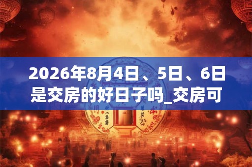 2026年8月4日、5日、6日是交房的好日子吗_交房可以吗 2026年8月4日、5日、6日是交房的好日子吗_交房可以吗
