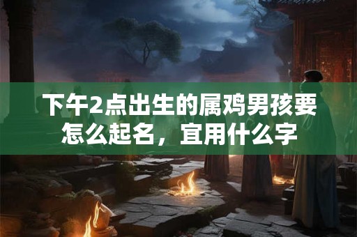 下午2点出生的属鸡男孩要怎么起名,宜用什么字 下午2点出生的属鸡男孩要怎么起名,宜用什么字