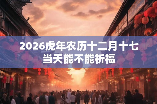 2026虎年农历十二月十七当天能不能祈福 2026虎年农历十二月十七当天能不能祈福