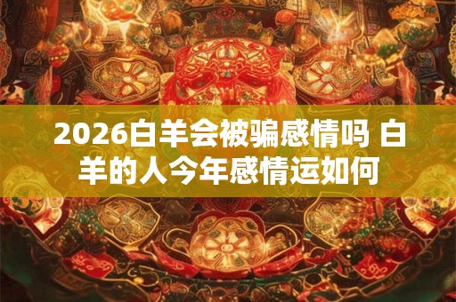 2026白羊会被骗感情吗 白羊的人今年感情运如何 2026白羊会被骗感情吗 白羊的人今年感情运如何