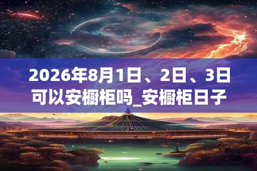 2026年8月1日、2日、3日可以安橱柜吗_安橱柜日子好吗 2026年8月1日、2日、3日可以安橱柜吗_安橱柜日子好吗