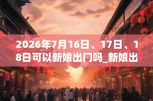 2026年7月16日、17日、18日可以新娘出门吗_新娘出门日子好吗 2026年7月16日、17日、18日可以新娘出门吗_新娘出门日子好吗