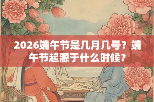 2026端午节是几月几号？端午节起源于什么时候？