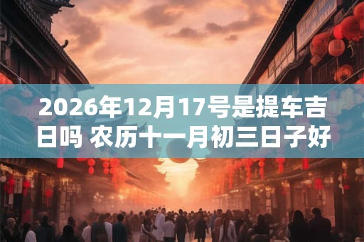 2026年12月17号是提车吉日吗 农历十一月初三日子好吗 2026年12月17号是提车吉日吗 农历十一月初三日子好吗