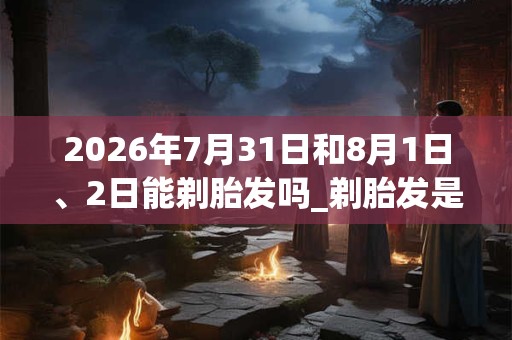 2026年7月31日和8月1日、2日能剃胎发吗_剃胎发是吉日吗 2026年7月31日和8月1日、2日能剃胎发吗_剃胎发是吉日吗