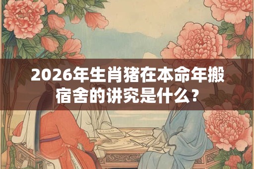 2026年生肖猪在本命年搬宿舍的讲究是什么？