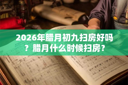 2026年腊月初九扫房好吗？腊月什么时候扫房？