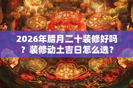 2026年腊月二十装修好吗？装修动土吉日怎么选？