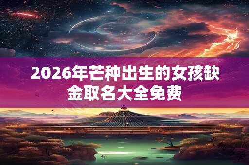 2026年芒种出生的女孩缺金取名大全免费