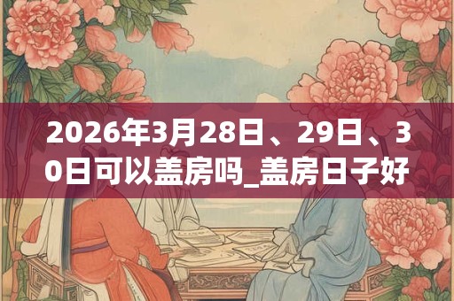 2026年3月28日、29日、30日可以盖房吗_盖房日子好吗