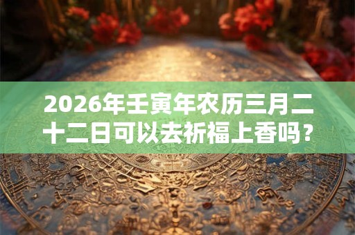 2026年壬寅年农历三月二十二日可以去祈福上香吗? 2026年壬寅年农历三月二十二日可以去祈福上香吗?