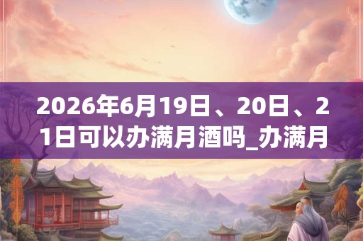 2026年6月19日、20日、21日可以办满月酒吗_办满月酒日子好吗