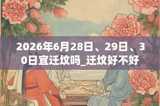 2026年6月28日、29日、30日宜迁坟吗_迁坟好不好