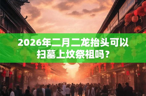 2026年二月二龙抬头可以扫墓上坟祭祖吗? 2026年二月二龙抬头可以扫墓上坟祭祖吗?