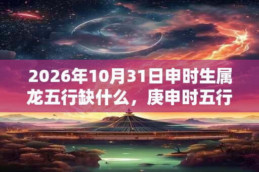 2026年10月31日申时生属龙五行缺什么，庚申时五行缺什么