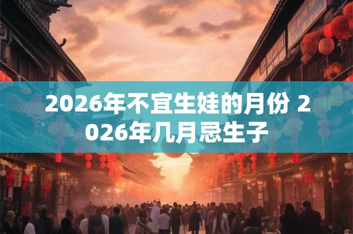 2026年不宜生娃的月份 2026年几月忌生子