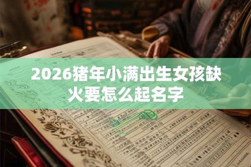 2026猪年小满出生女孩缺火要怎么起名字 2026猪年小满出生女孩缺火要怎么起名字
