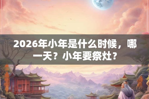 2026年小年是什么时候，哪一天？小年要祭灶？