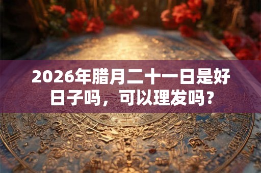 2026年腊月二十一日是好日子吗，可以理发吗？