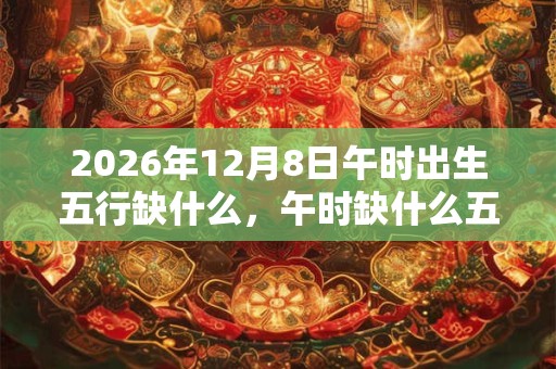 2026年12月8日午时出生五行缺什么，午时缺什么五行
