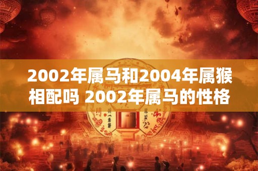 2002年属马和2004年属猴相配吗 2002年属马的性格