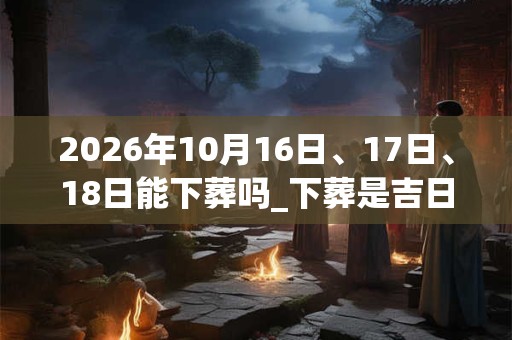 2026年10月16日、17日、18日能下葬吗_下葬是吉日吗