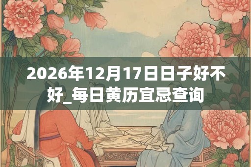 2026年12月17日日子好不好_每日黄历宜忌查询 2026年12月17日日子好不好_每日黄历宜忌查询