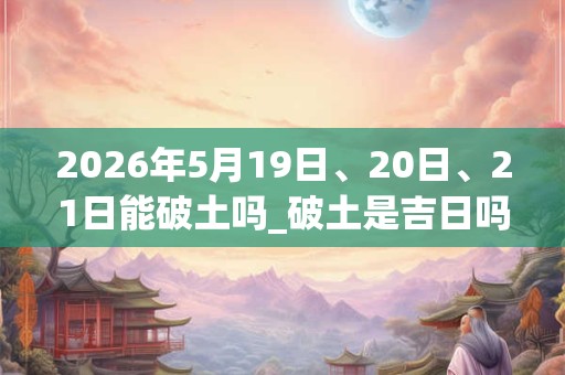 2026年5月19日、20日、21日能破土吗_破土是吉日吗 2026年5月19日、20日、21日能破土吗_破土是吉日吗