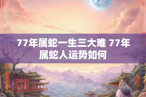77年属蛇一生三大难 77年属蛇人运势如何