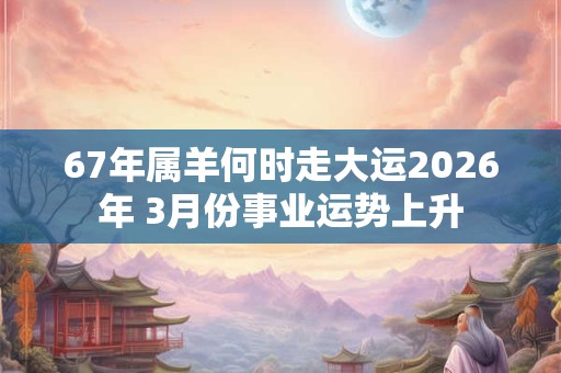 67年属羊何时走大运2026年 3月份事业运势上升