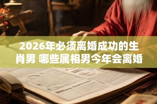 2026年必须离婚成功的生肖男 哪些属相男今年会离婚