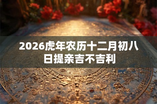 2026虎年农历十二月初八日提亲吉不吉利 2026虎年农历十二月初八日提亲吉不吉利