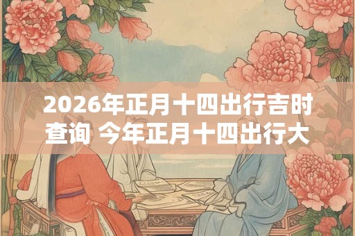 2026年正月十四出行吉时查询 今年正月十四出行大利方向在哪 2026年正月十四出行吉时查询 今年正月十四出行大利方向在哪