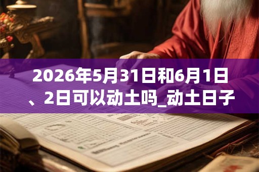 2026年5月31日和6月1日、2日可以动土吗_动土日子好吗 2026年5月31日和6月1日、2日可以动土吗_动土日子好吗
