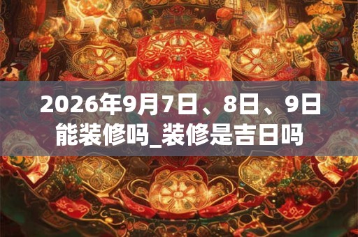 2026年9月7日、8日、9日能装修吗_装修是吉日吗