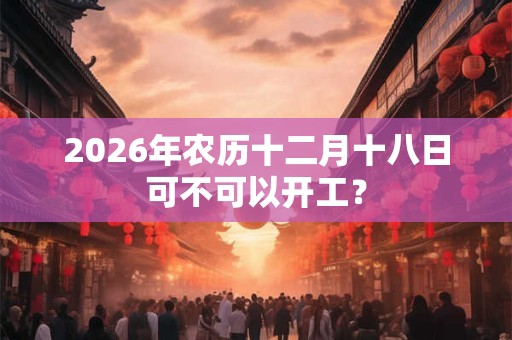 2026年农历十二月十八日可不可以开工？