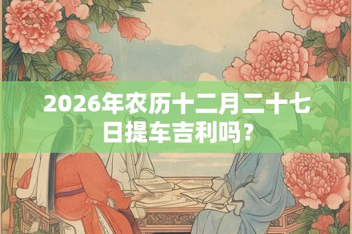 2026年农历十二月二十七日提车吉利吗？
