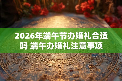 2026年端午节办婚礼合适吗 端午办婚礼注意事项 2026年端午节办婚礼合适吗 端午办婚礼注意事项