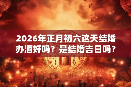 2026年正月初六这天结婚办酒好吗？是结婚吉日吗？