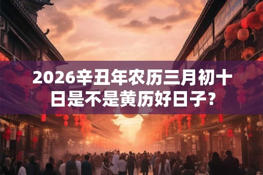 2026辛丑年农历三月初十日是不是黄历好日子？